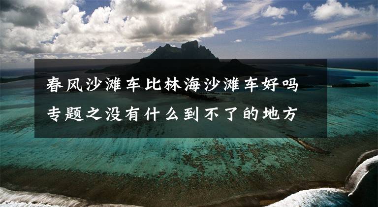 春風(fēng)沙灘車比林海沙灘車好嗎專題之沒有什么到不了的地方，如果有，請開上它！