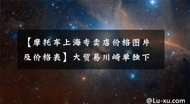 【摩托車上海專賣店價格圖片及價格表】大貿(mào)易川崎單獨下調(diào)250全線價格！Z250SL下跌了3萬個！