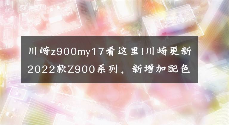 川崎z900my17看這里!川崎更新2022款Z900系列，新增加配色，價(jià)格略微上漲