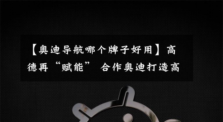 【奧迪導(dǎo)航哪個(gè)牌子好用】高德再“賦能” 合作奧迪打造高精度3D地圖