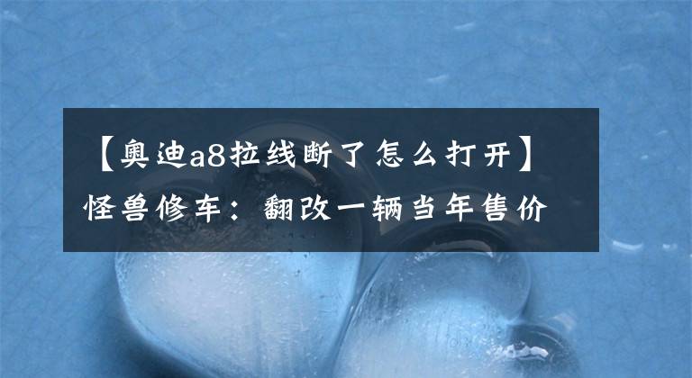 【奧迪a8拉線斷了怎么打開】怪獸修車：翻改一輛當(dāng)年售價(jià)百萬的奧迪S6，匠心施工，再現(xiàn)完美