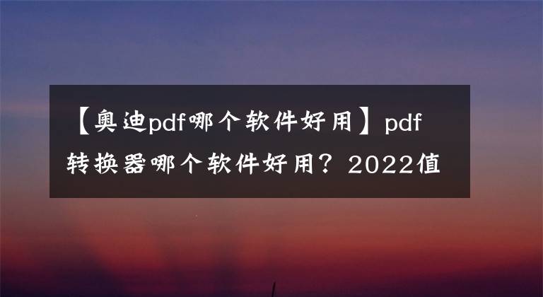 【奧迪pdf哪個(gè)軟件好用】pdf轉(zhuǎn)換器哪個(gè)軟件好用？2022值得推薦的PDF轉(zhuǎn)換軟件