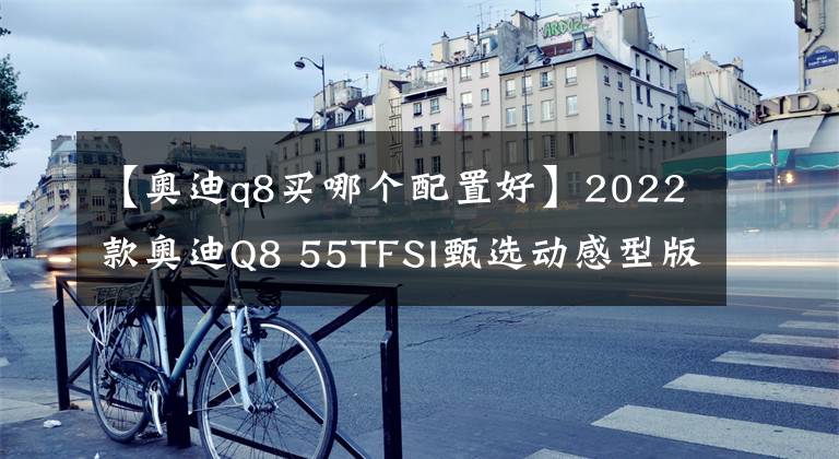 【奧迪q8買哪個配置好】2022款奧迪Q8 55TFSI甄選動感型版：它乃是奧迪Q8中價格最高的車型