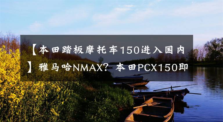 【本田踏板摩托車150進(jìn)入國(guó)內(nèi)】雅馬哈NMAX？本田PCX150即將在國(guó)內(nèi)上市