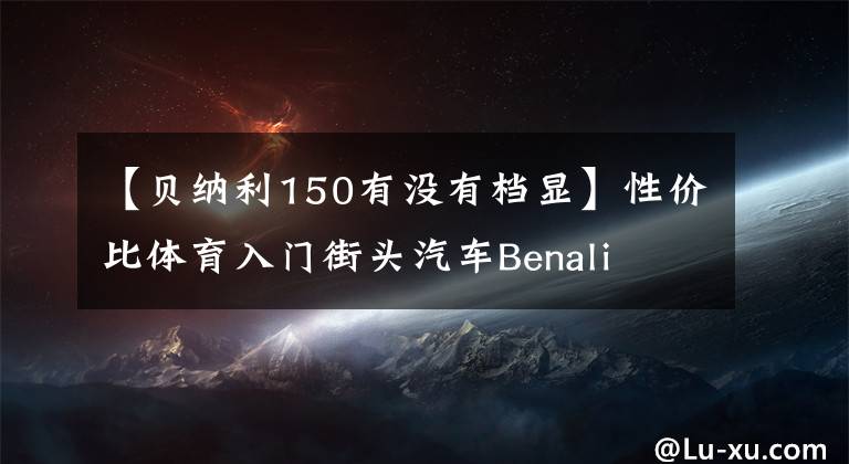 【貝納利150有沒有檔顯】性價(jià)比體育入門街頭汽車Benali TNT 150秒體驗(yàn)“包括視頻價(jià)格”