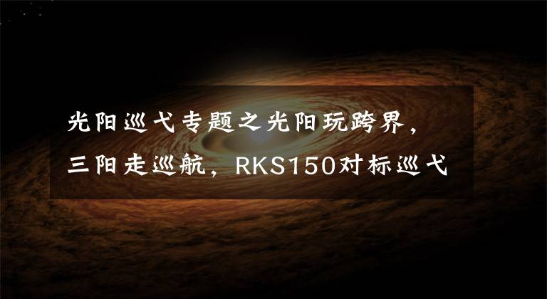 光陽巡弋專題之光陽玩跨界，三陽走巡航，RKS150對標(biāo)巡弋150X，誰更有優(yōu)勢？