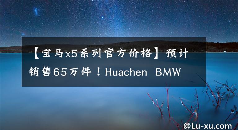 【寶馬x5系列官方價(jià)格】預(yù)計(jì)銷售65萬件！Huachen  BMW  X5 3月預(yù)訂，入門2.0T，以更大的尺寸開業(yè)。