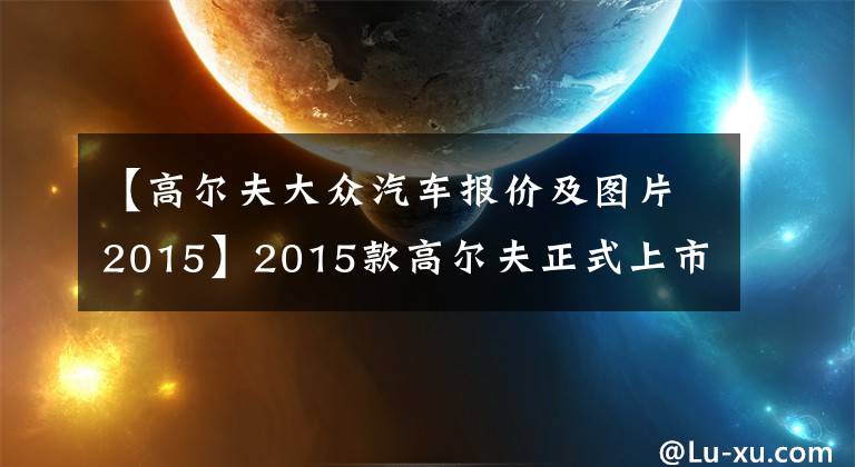 【高爾夫大眾汽車報價及圖片2015】2015款高爾夫正式上市 售12.19—18.29萬