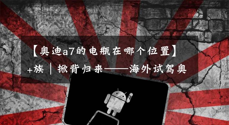 【奧迪a7的電瓶在哪個(gè)位置】+族｜掀背歸來——海外試駕奧迪A7｜中國汽車報(bào)