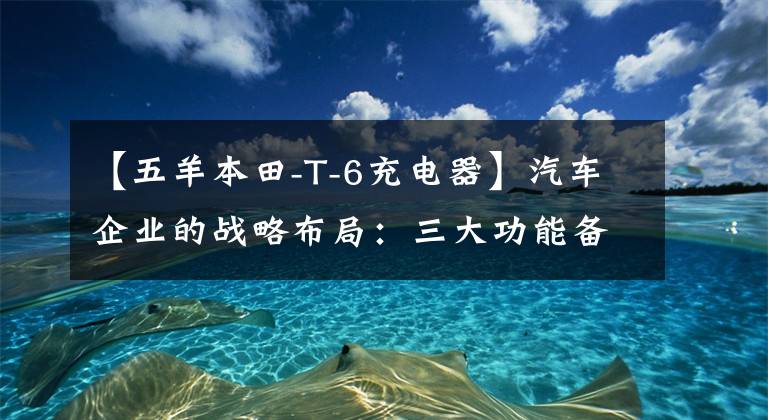 【五羊本田-T-6充電器】汽車企業(yè)的戰(zhàn)略布局：三大功能備受關(guān)注。