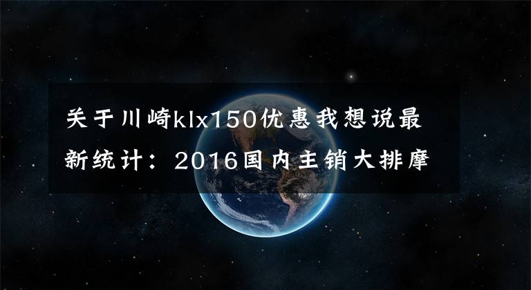 關(guān)于川崎klx150優(yōu)惠我想說最新統(tǒng)計(jì)：2016國(guó)內(nèi)主銷大排摩托車售價(jià)一覽