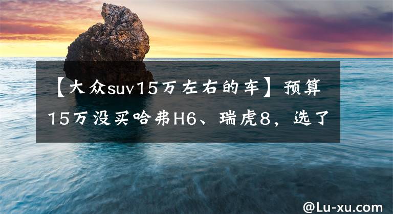 【大眾suv15萬(wàn)左右的車】預(yù)算15萬(wàn)沒買哈弗H6、瑞虎8，選了大眾探岳，2600公里后有話要說(shuō)