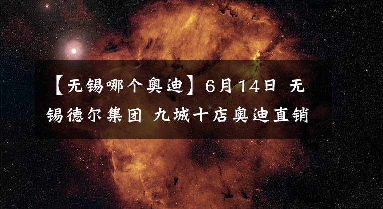 【無(wú)錫哪個(gè)奧迪】6月14日 無(wú)錫德爾集團(tuán) 九城十店奧迪直銷