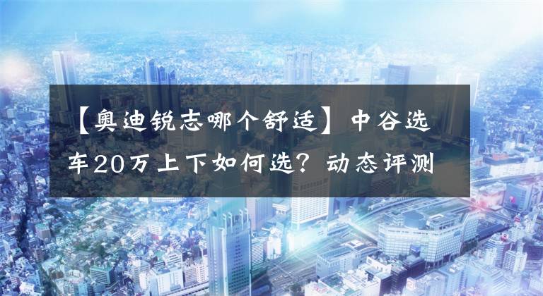 【奧迪銳志哪個舒適】中谷選車20萬上下如何選？動態(tài)評測篇