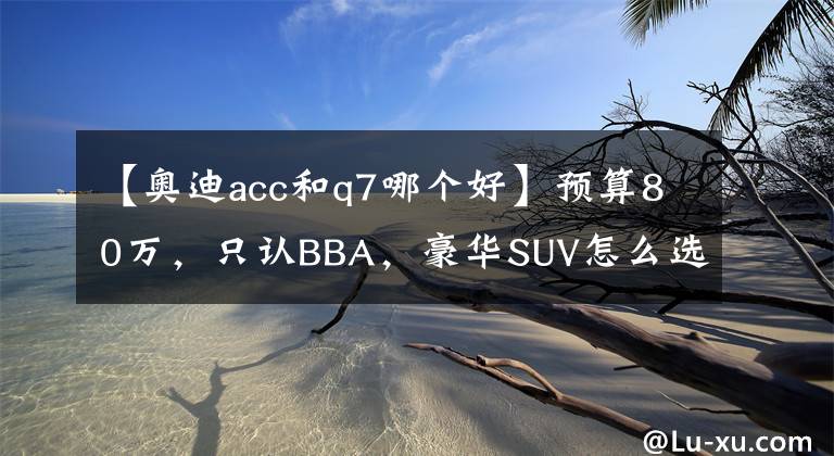 【奧迪acc和q7哪個好】預(yù)算80萬，只認(rèn)BBA，豪華SUV怎么選？X5/Q7/GLE哪款最值得買？