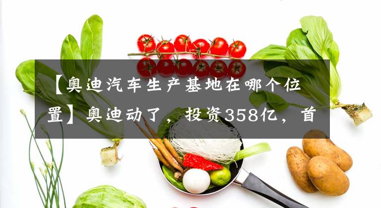 【奧迪汽車生產基地在哪個位置】奧迪動了，投資358億，首個純電動車生產基地落長春？