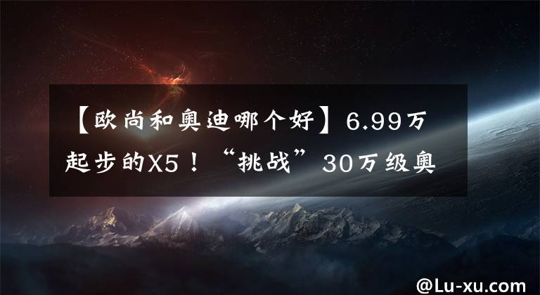 【歐尚和奧迪哪個好】6.99萬起步的X5！“挑戰(zhàn)”30萬級奧迪Q3，它能贏嗎？