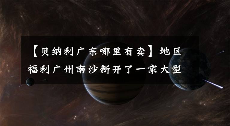 【貝納利廣東哪里有賣】地區(qū)福利廣州南沙新開了一家大型機(jī)車超市，可以為來(lái)往汽車的朋友提供食宿。