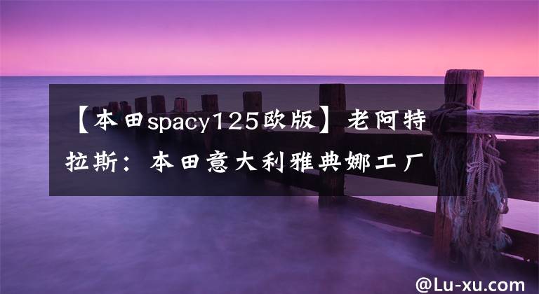 【本田spacy125歐版】老阿特拉斯：本田意大利雅典娜工廠的鑄造廠