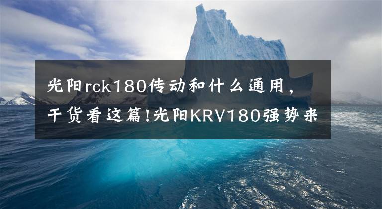 光陽rck180傳動(dòng)和什么通用，干貨看這篇!光陽KRV180強(qiáng)勢(shì)來襲！裝配開放式皮帶傳動(dòng)，TCS循跡控制系統(tǒng)