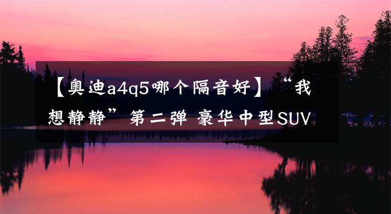 【奧迪a4q5哪個隔音好】“我想靜靜”第二彈 豪華中型SUV噪聲橫評