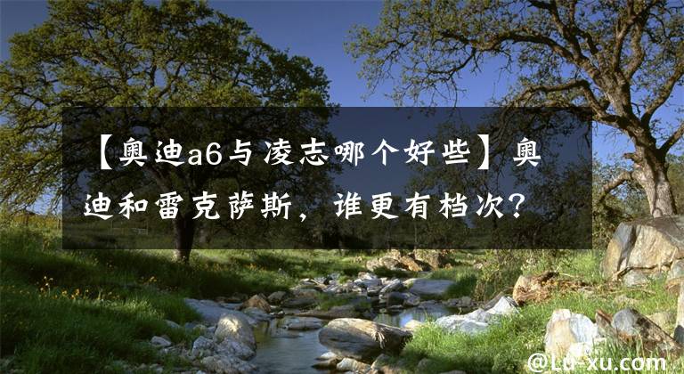 【奧迪a6與凌志哪個好些】奧迪和雷克薩斯，誰更有檔次？