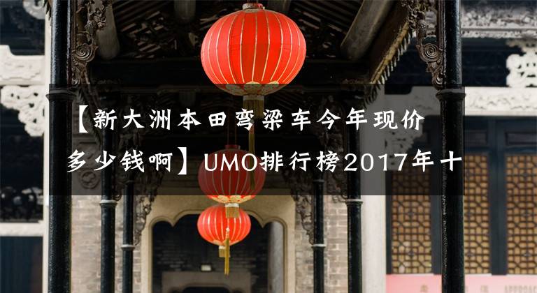 【新大洲本田彎梁車今年現(xiàn)價(jià)多少錢啊】UMO排行榜2017年十大最受關(guān)注的新月車