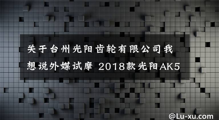 關(guān)于臺(tái)州光陽齒輪有限公司我想說外媒試摩 2018款光陽AK550運(yùn)動(dòng)踏板摩托車