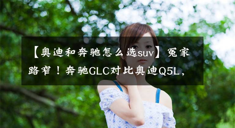 【奧迪和奔馳怎么選suv】冤家路窄！奔馳GLC對(duì)比奧迪Q5L，豪華中型SUV誰(shuí)更強(qiáng)？