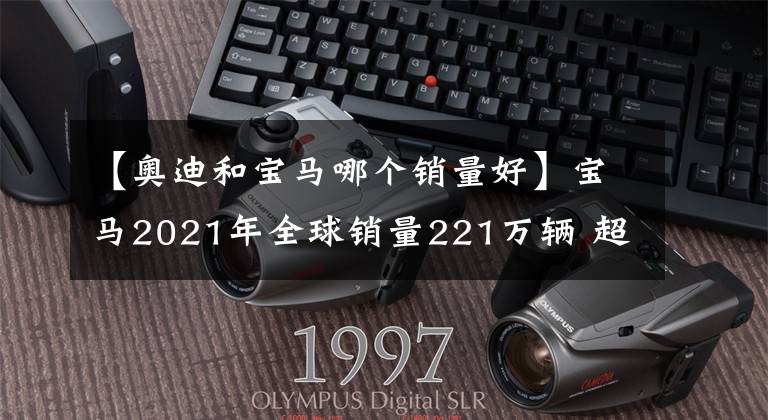 【奧迪和寶馬哪個(gè)銷量好】寶馬2021年全球銷量221萬輛 超奔馳奧迪居首位