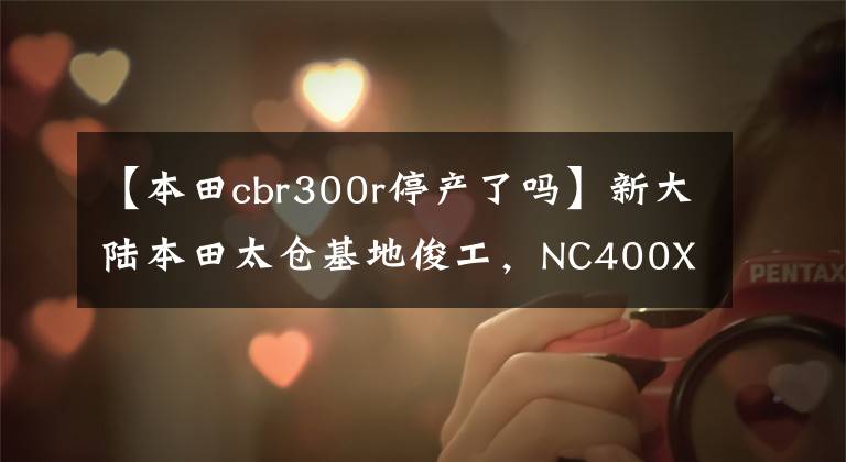 【本田cbr300r停產了嗎】新大陸本田太倉基地俊工，NC400X國產嗎？老司機：布局的可能性很大