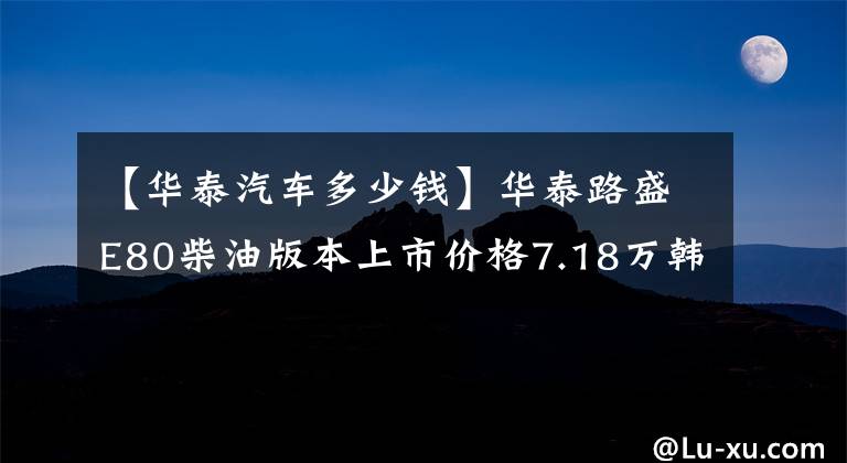 【華泰汽車多少錢】華泰路盛E80柴油版本上市價(jià)格7.18萬(wàn)韓元