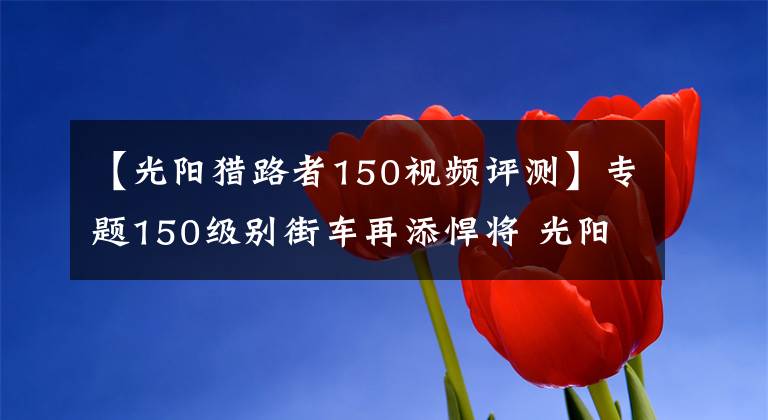 【光陽獵路者150視頻評測】專題150級別街車再添悍將 光陽4氣門水冷單缸CK1獵路者將上市