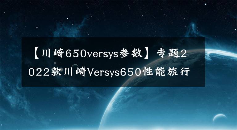 【川崎650versys參數】專題2022款川崎Versys650性能旅行車即將引進，性能配置雙升