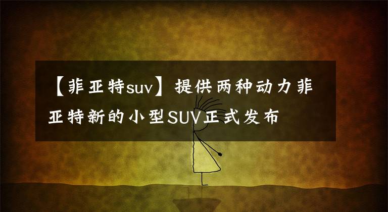 【菲亞特suv】提供兩種動力菲亞特新的小型SUV正式發(fā)布