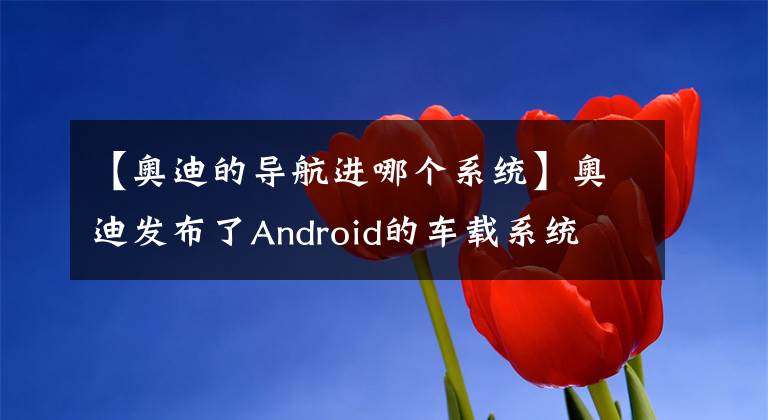 【奧迪的導(dǎo)航進(jìn)哪個(gè)系統(tǒng)】奧迪發(fā)布了Android的車(chē)載系統(tǒng) 就問(wèn)你怕不怕黑客？