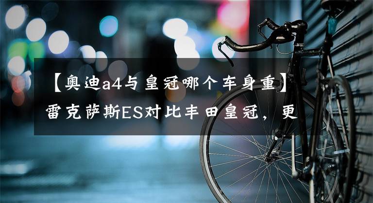 【奧迪a4與皇冠哪個車身重】雷克薩斯ES對比豐田皇冠，更要面兒還是更強勁？