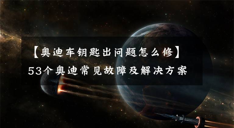 【奧迪車鑰匙出問題怎么修】53個(gè)奧迪常見故障及解決方案，老司機(jī)帶你一網(wǎng)打盡