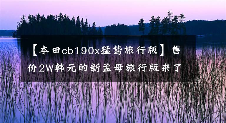 【本田cb190x猛鷙旅行版】售價2W韓元的新孟母旅行版來了5本，對國產(chǎn)初級ADV好嗎？