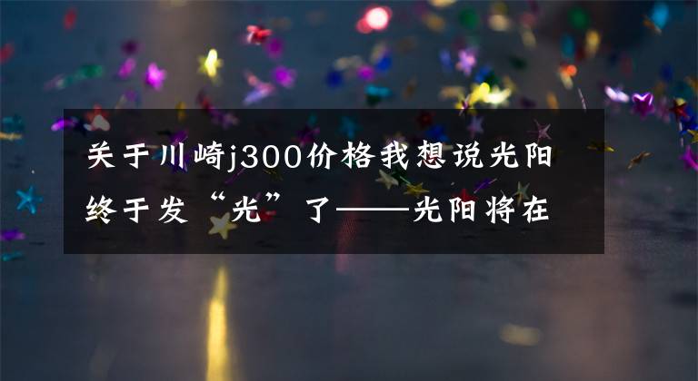 關于川崎j300價格我想說光陽終于發(fā)“光”了——光陽將在摩博會發(fā)布兩款400mL排量新車！