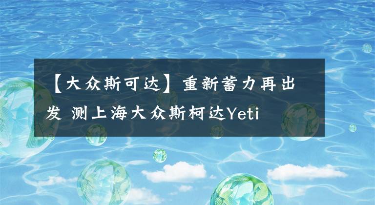 【大眾斯可達(dá)】重新蓄力再出發(fā) 測上海大眾斯柯達(dá)Yeti