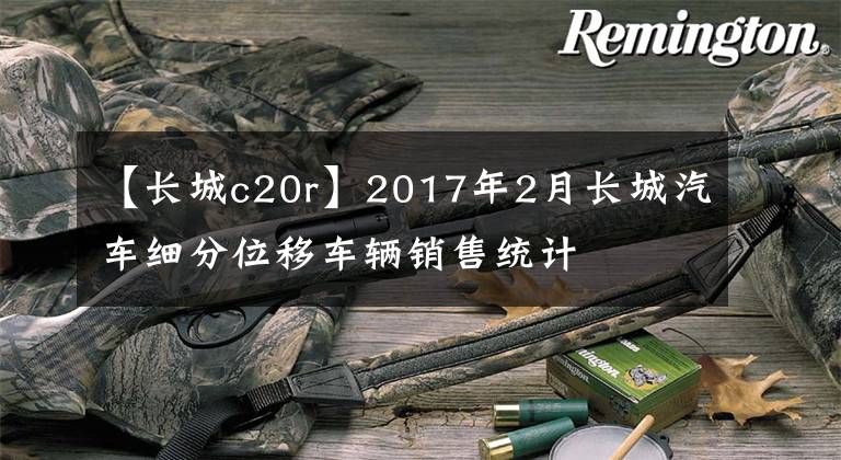 【長城c20r】2017年2月長城汽車細分位移車輛銷售統(tǒng)計