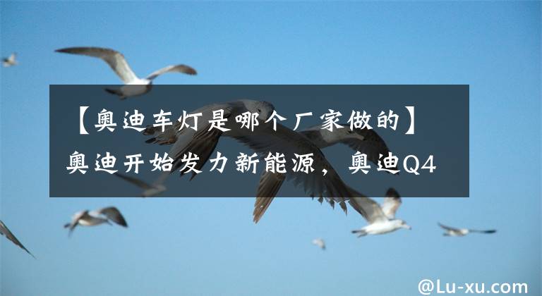 【奧迪車燈是哪個廠家做的】奧迪開始發(fā)力新能源，奧迪Q4 E-TRON亮相，只能說燈廠就是燈廠！