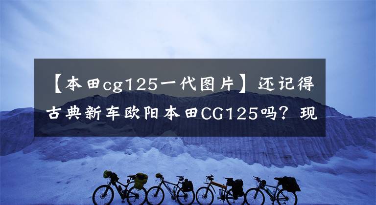 【本田cg125一代圖片】還記得古典新車歐陽本田CG125嗎？現(xiàn)在正在升級國家4版