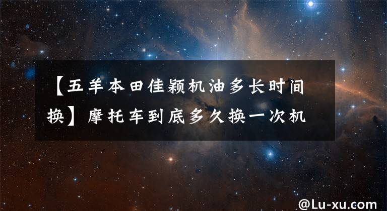 【五羊本田佳穎機(jī)油多長(zhǎng)時(shí)間換】摩托車到底多久換一次機(jī)油？油品不同，更換周期也不同！