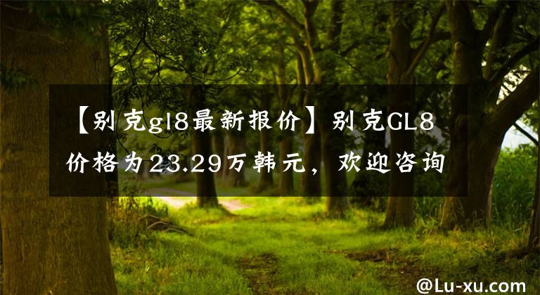 【別克gl8最新報價】別克GL8價格為23.29萬韓元，歡迎咨詢