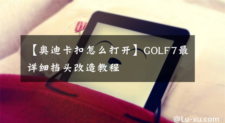 【奧迪卡扣怎么打開】GOLF7最詳細擋頭改造教程