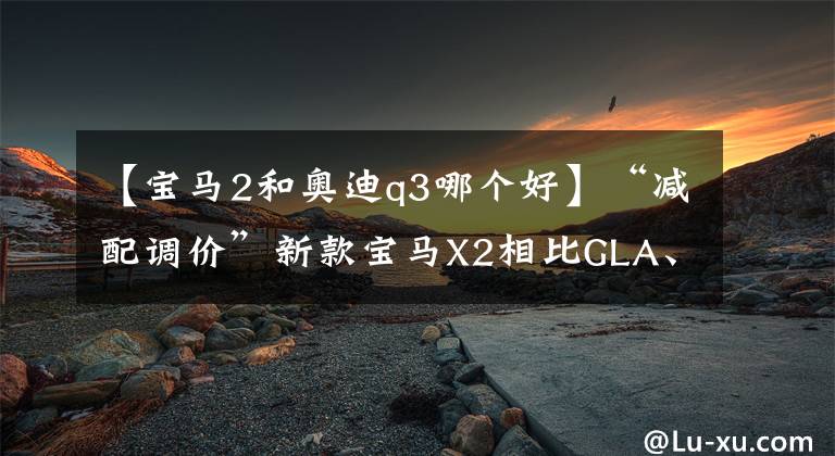 【寶馬2和奧迪q3哪個好】“減配調價”新款寶馬X2相比GLA、Q3誰更值得買？