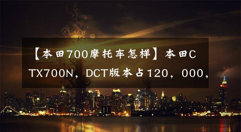 【本田700摩托車怎樣】本田CTX700N，DCT版本占120，000，體驗美式巡航味道，壽命太長。