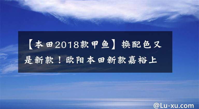 【本田2018款甲魚】換配色又是新款！歐陽本田新款嘉裕上市，售價仍然是13680